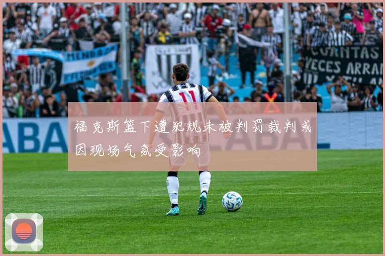 福克斯篮下遭犯规未被判罚裁判或因现场气氛受影响