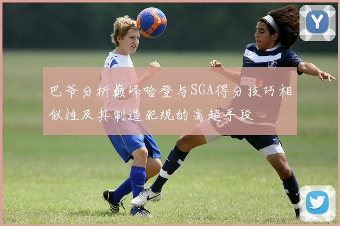 巴爷分析巅峰哈登与SGA得分技巧相似性及其制造犯规的高超手段