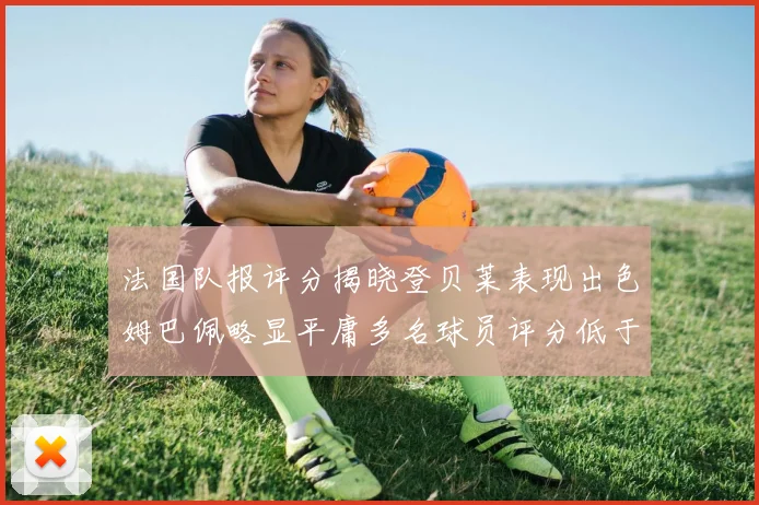 法国队报评分揭晓登贝莱表现出色姆巴佩略显平庸多名球员评分低于六分