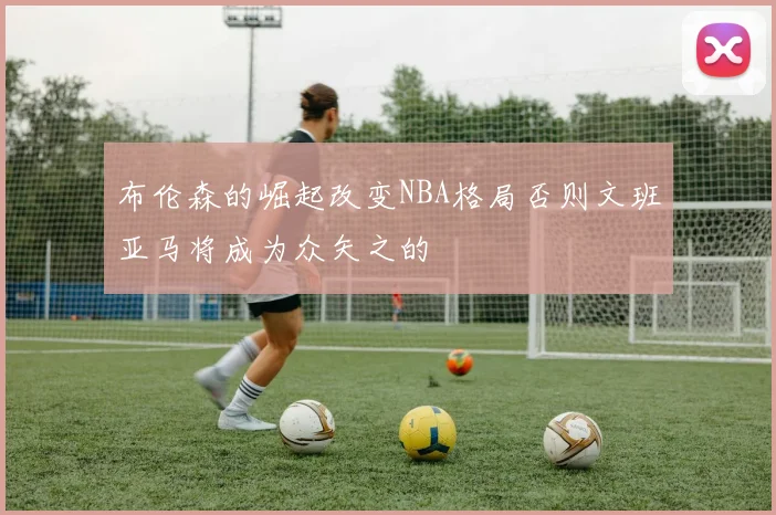 布伦森的崛起改变NBA格局否则文班亚马将成为众矢之的