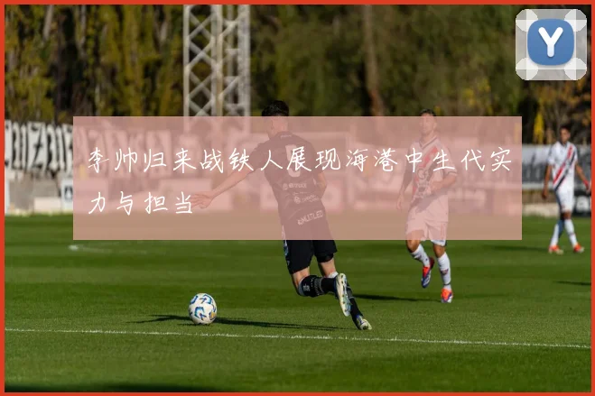 李帅归来战铁人展现海港中生代实力与担当