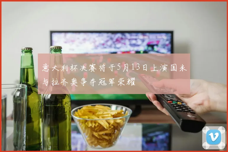 意大利杯决赛将于5月13日上演国米与拉齐奥争夺冠军荣耀