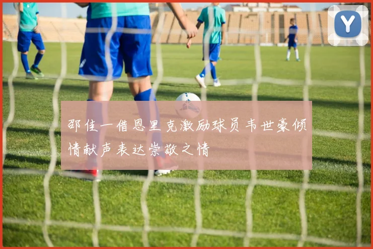 邵佳一借恩里克激励球员韦世豪倾情献声表达崇敬之情