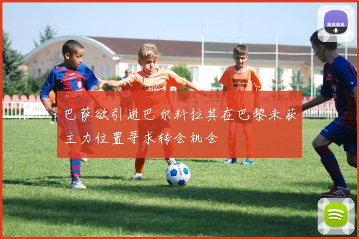 巴萨欲引进巴尔科拉其在巴黎未获主力位置寻求转会机会
