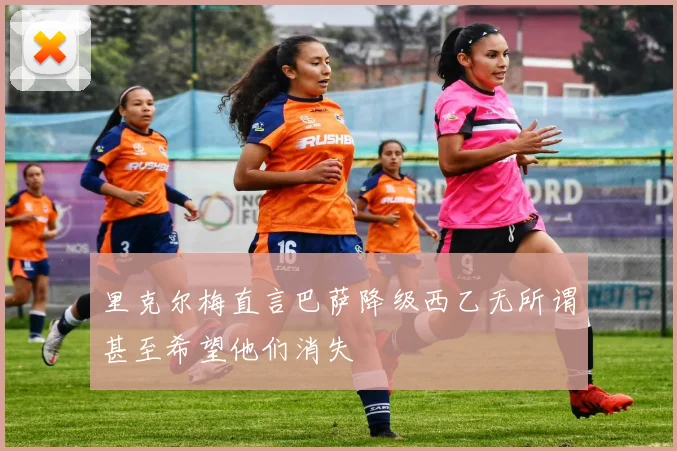 里克尔梅直言巴萨降级西乙无所谓甚至希望他们消失