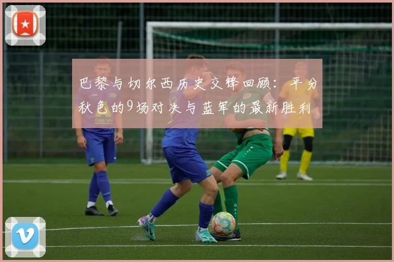 巴黎与切尔西历史交锋回顾：平分秋色的9场对决与蓝军的最新胜利