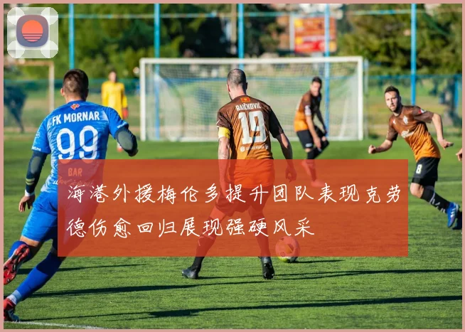 海港外援梅伦多提升团队表现克劳德伤愈回归展现强硬风采