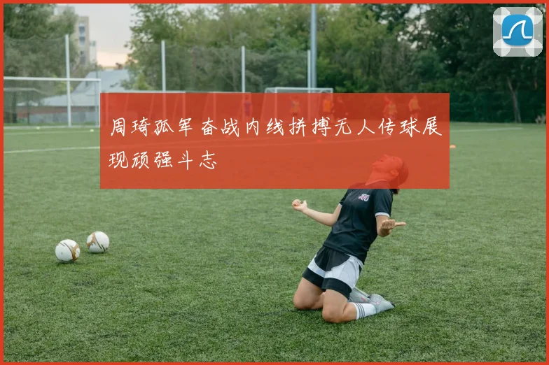 周琦孤军奋战内线拼搏无人传球展现顽强斗志