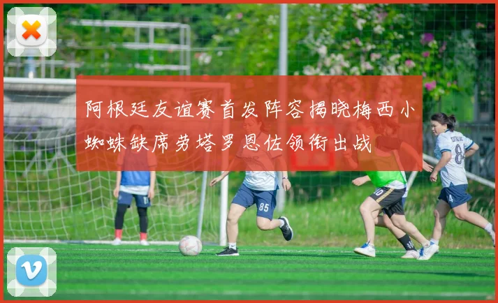 阿根廷友谊赛首发阵容揭晓梅西小蜘蛛缺席劳塔罗恩佐领衔出战