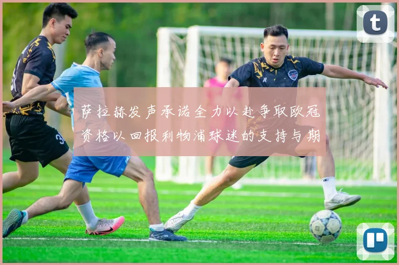 萨拉赫发声承诺全力以赴争取欧冠资格以回报利物浦球迷的支持与期待