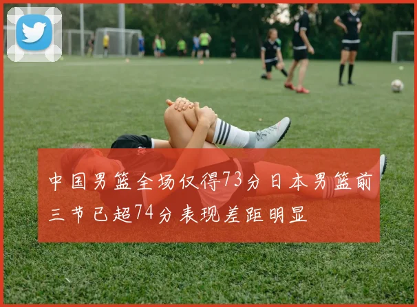中国男篮全场仅得73分日本男篮前三节已超74分表现差距明显