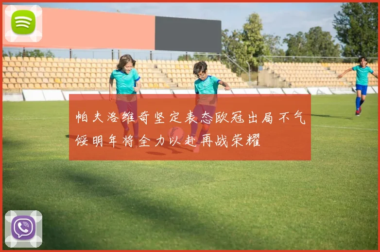 帕夫洛维奇坚定表态欧冠出局不气馁明年将全力以赴再战荣耀