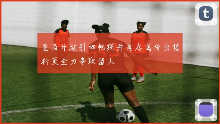 皇马计划引回帕斯并考虑高价出售科莫全力争取留人