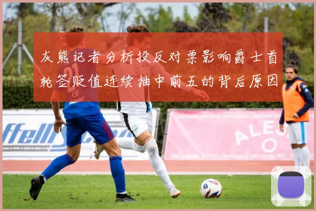 灰熊记者分析投反对票影响爵士首轮签贬值连续抽中前五的背后原因