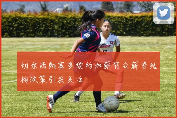 切尔西凯塞多续约加薪符合薪资结构政策引发关注