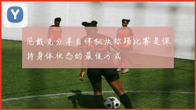 范戴克分享自律秘诀称踢比赛是保持身体状态的最佳方式