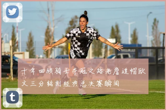 十年回顾骑士夺冠之路老詹追帽欧文三分铭刻经典总决赛瞬间