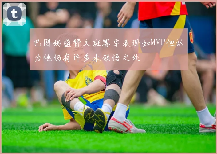 巴图姆盛赞文班赛季表现如MVP但认为他仍有许多未领悟之处
