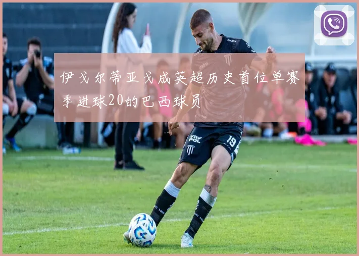 伊戈尔蒂亚戈成英超历史首位单赛季进球20的巴西球员