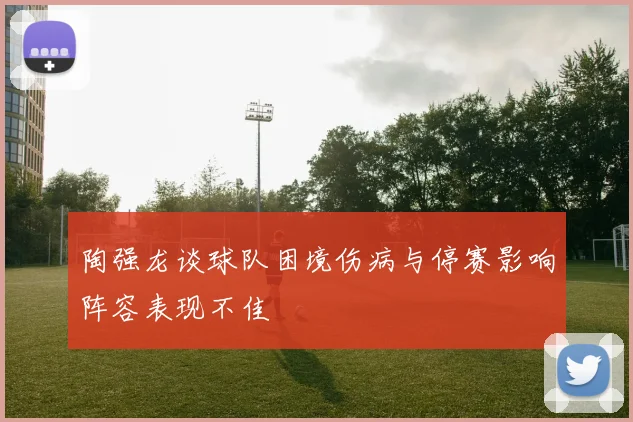 陶强龙谈球队困境伤病与停赛影响阵容表现不佳