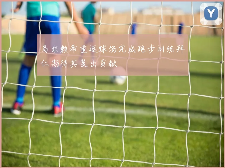 乌尔赖希重返球场完成跑步训练拜仁期待其复出贡献