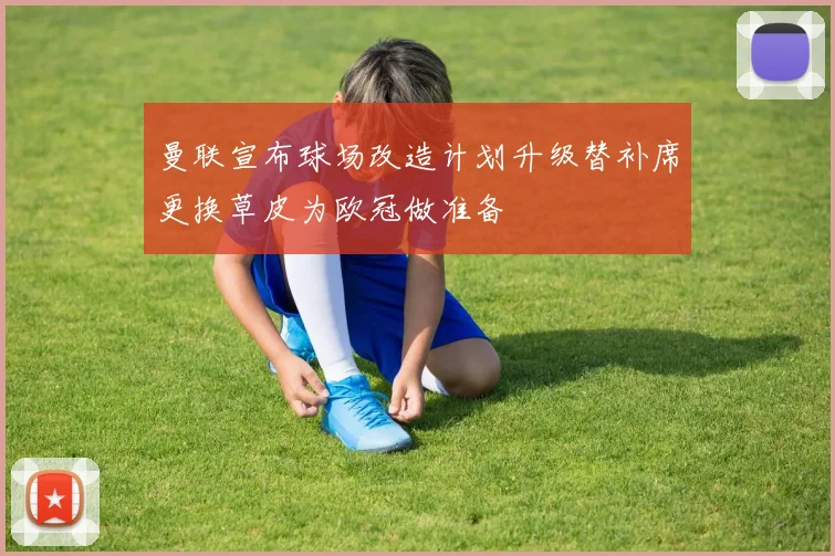 曼联宣布球场改造计划升级替补席更换草皮为欧冠做准备