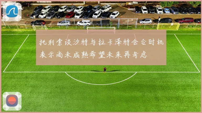 托利索谈沙特与拉卡泽特会合时机表示尚未成熟希望未来再考虑
