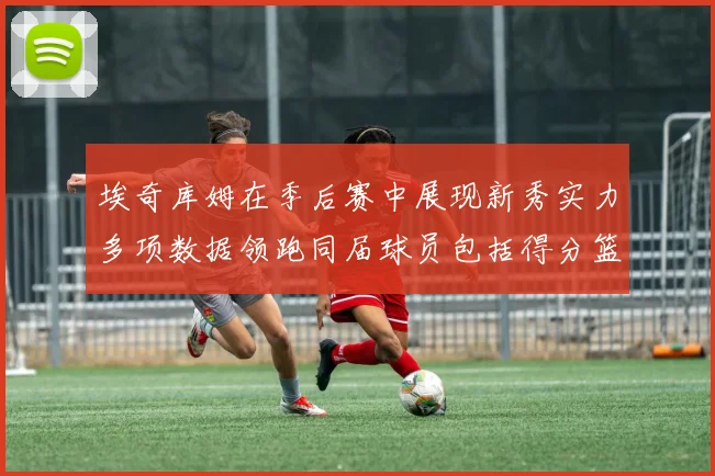 埃奇库姆在季后赛中展现新秀实力多项数据领跑同届球员包括得分篮板助攻抢断三分