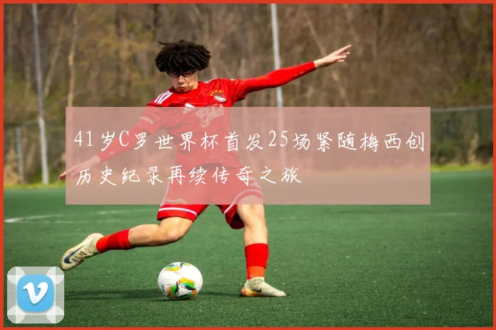 41岁C罗世界杯首发25场紧随梅西创历史纪录再续传奇之旅